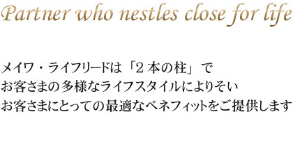 メイワ・ライフリードは「2本の柱」で
お客さまの多様なライフスタイルによりそい
お客さまにとっての最適なベネフィットをご提供します