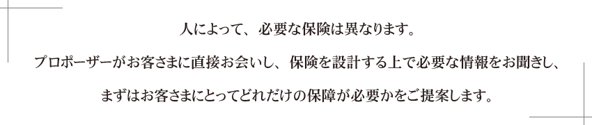 人によって保険は異なります。プロポーザーがお客さまに直接お会いし、保険を設計する上で必要な情報をお聞きし、まずはお客さまにとってどれだけの保障が必要かをご提案します