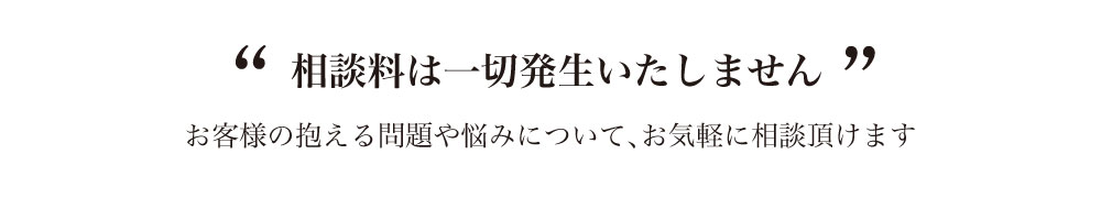 相談料は一切発生いたしません。お客さまの抱える問題や悩みについてお気軽にご相談いただけます